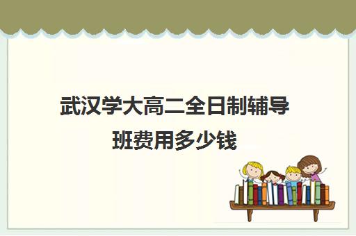 武汉学大高二全日制辅导班费用多少钱(高三全日制补课机构)