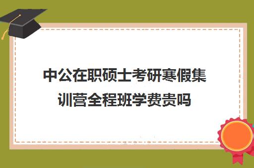 中公在职硕士考研寒假集训营全程班学费贵吗（在职研究生辅导班一般多少钱）