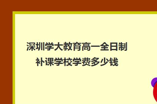 深圳学大教育高一全日制补课学校学费多少钱(深圳大学成考学费一年多少钱)