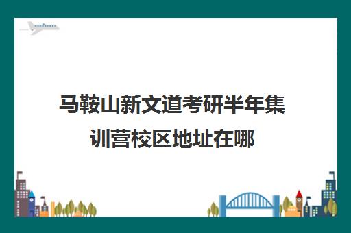 马鞍山新文道考研半年集训营校区地址在哪（南京新文道考研机构怎么样）