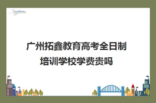 广州拓鑫教育高考全日制培训学校学费贵吗(广州高三复读学校排名及费用)