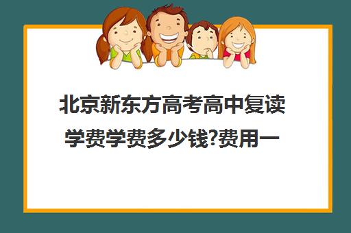 北京新东方高考高中复读学费学费多少钱?费用一览表（北京复读学校学费一般标准）