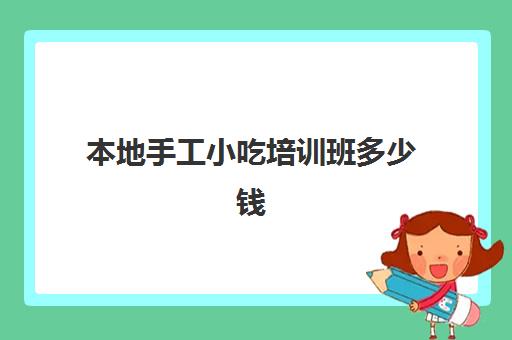 本地手工小吃培训班多少钱(小吃培训项目及价格)