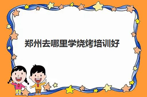 郑州去哪里学烧烤培训好(学烧烤在哪里学比较好)