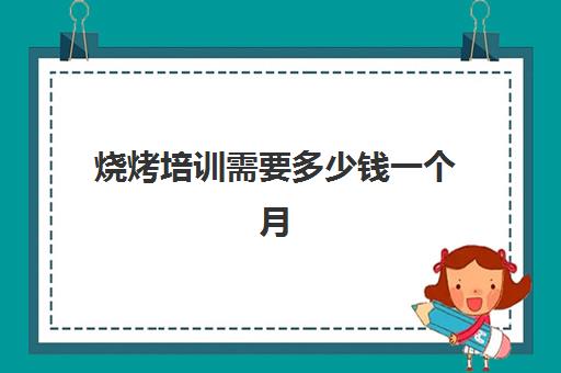 烧烤培训需要多少钱一个月(学烧烤多少钱学费)