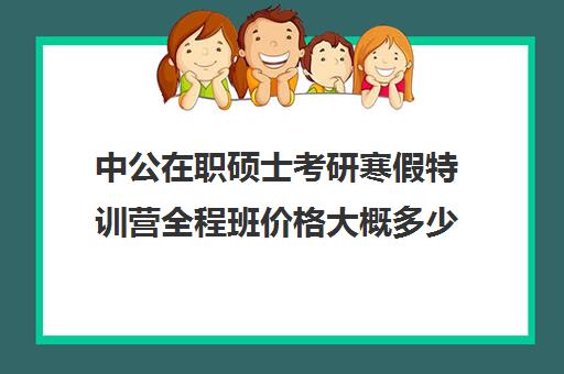 中公在职硕士考研寒假特训营全程班价格大概多少钱（中公考研报班价格一览表）