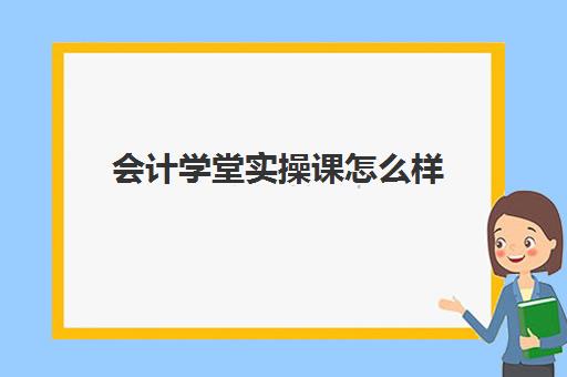 会计学堂实操课怎么样(学会计网课好还是面授班好)