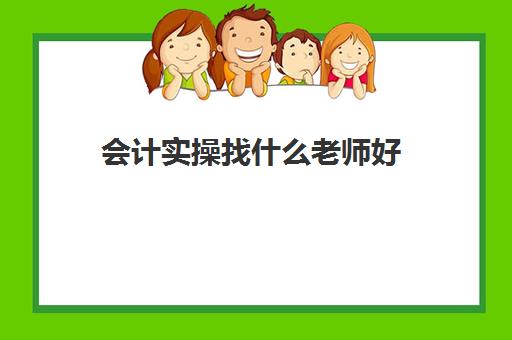 会计实操找什么老师好(会计有专门的培训班吗)