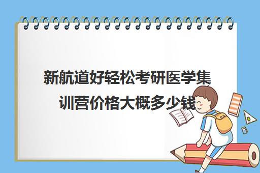 新航道好轻松考研医学集训营价格大概多少钱（新航道考研机构）