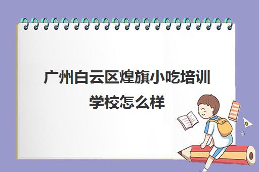 广州白云区煌旗小吃培训学校怎么样(昆明煌旗小吃培训)