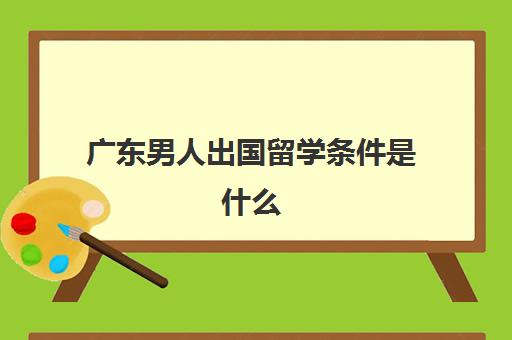 广东男人出国留学条件是什么(没有学历可以出国留学吗)