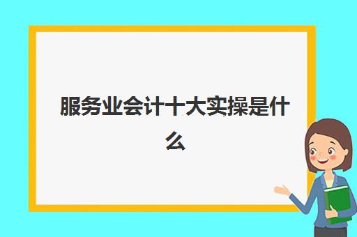 服务业会计十大实操是什么(服务行业会计怎么做账)