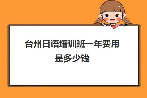 台州日语培训班一年费用是多少钱(日语班学费一般多少钱)