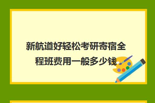 新航道好轻松考研寄宿全程班费用一般多少钱（新航道学费价目表）