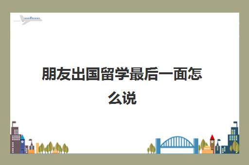 朋友出国留学最后一面怎么说(给即将出国留学的朋友寄语)