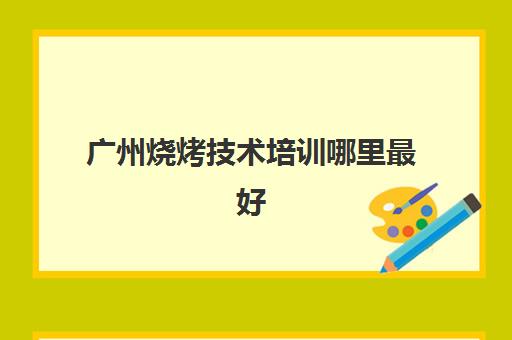 广州烧烤技术培训哪里最好(广州烧烤培训学校排名)