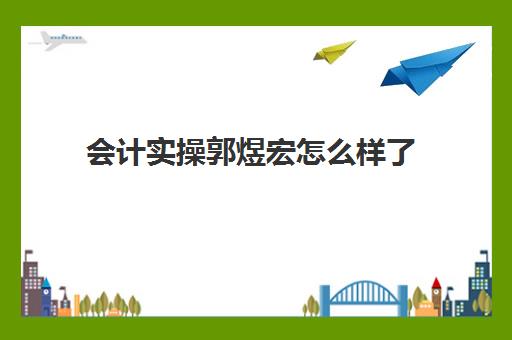 会计实操郭煜宏怎么样了(郭玥会计培训靠谱不)