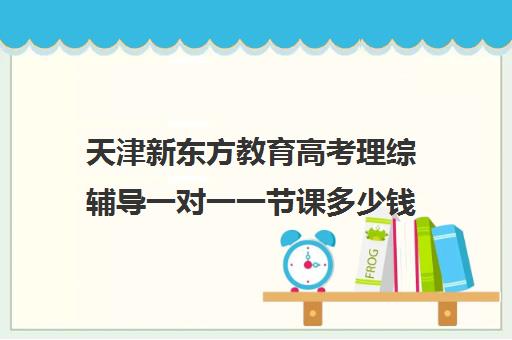 天津新东方教育高考理综辅导一对一一节课多少钱（天津高中一对一补课多少钱一小时）