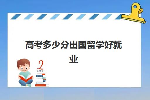 高考多少分出国留学好就业(高考和出国留学哪个好)