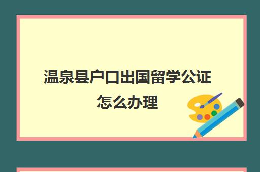 温泉县户口出国留学公证怎么办理(出国留学要户口本吗)