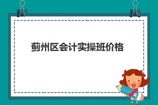 蓟州区会计实操班价格(会计培训班初级有用吗)