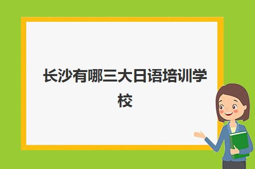 长沙有哪三大日语培训学校(长沙日语培训机构推荐)