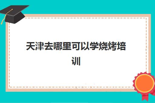 天津去哪里可以学烧烤培训(学烧烤去哪里学)