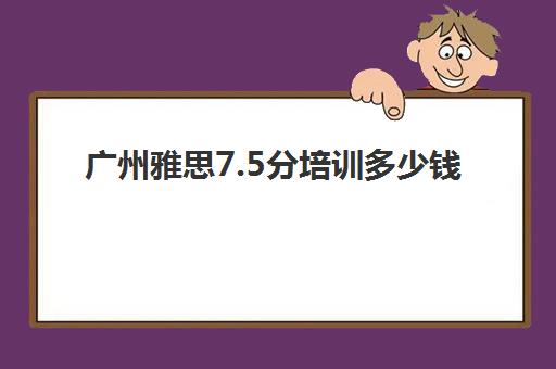 广州雅思7.5分培训多少钱(雅思g类培训班哪个好)