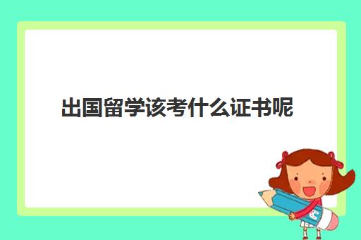 出国留学该考什么证书呢(国际通用的证书有哪些可以考)