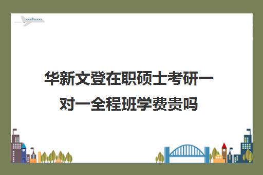 华新文登在职硕士考研一对一全程班学费贵吗（在职研究生双证学费）