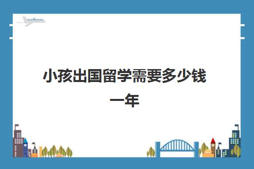 小孩出国留学需要多少钱一年(孩子出国留学的最佳年龄)