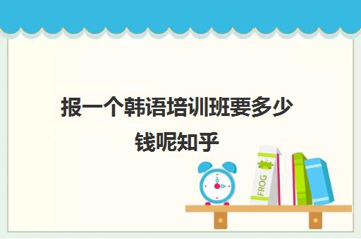 报一个韩语培训班要多少钱呢知乎(韩语有必要报培训班吗)