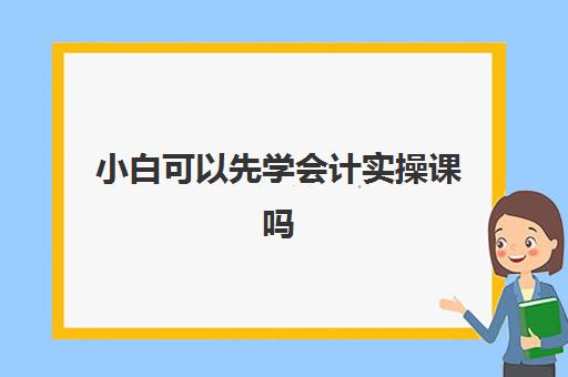 小白可以先学会计实操课吗(初学者会计如何快速入手)