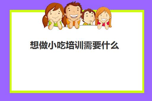 想做小吃培训需要什么(成都小吃培训)