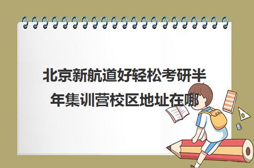 北京新航道好轻松考研半年集训营校区地址在哪（北京新东方考研集训班）