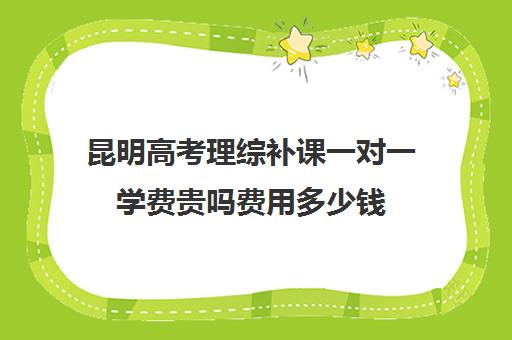 昆明高考理综补课一对一学费贵吗费用多少钱(1对1补课费用大概多少)