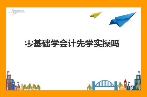 零基础学会计先学实操吗(零基础学初级会计容易吗)