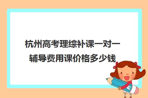 杭州高考理综补课一对一辅导费用课价格多少钱(杭州一对一补课价格)