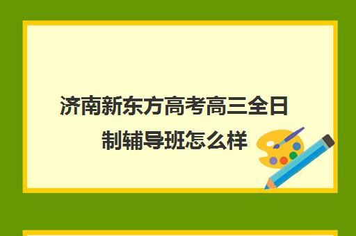 济南新东方高考高三全日制辅导班怎么样(济南最好的高考辅导班)