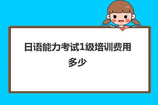 日语能力考试1级培训费用多少(考了日语一级有什么用)