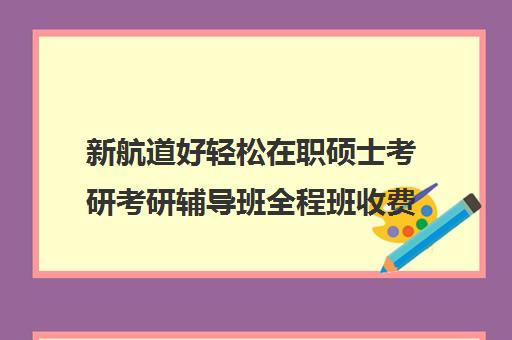 新航道好轻松在职硕士考研考研辅导班全程班收费标准价格一览（在职研究生考试培训哪个机构更好）