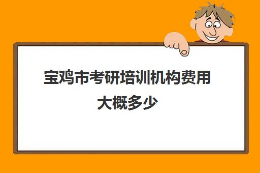 宝鸡市考研培训机构费用大概多少(考研线上报班大概多少钱)