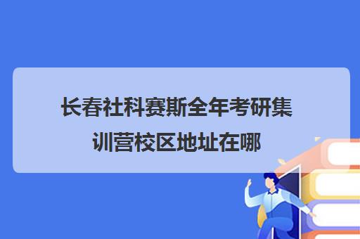 长春社科赛斯全年考研集训营校区地址在哪（长春考研培训机构排名）