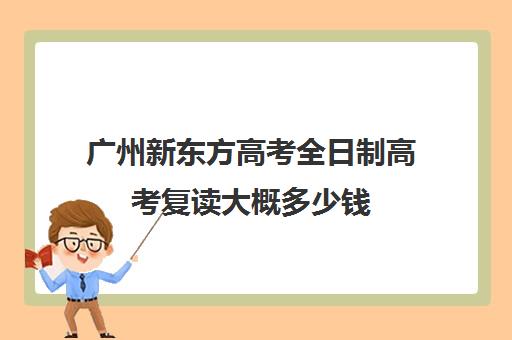 广州新东方高考全日制高考复读大概多少钱(新东方高考复读班价格)