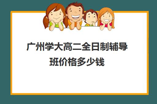 广州学大高二全日制辅导班价格多少钱(高三全日制补课一般多少钱)