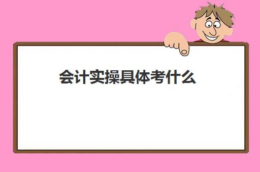 会计实操具体考什么(会计考的8个证书)