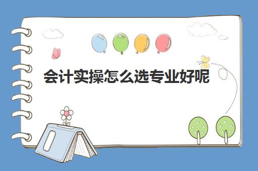 会计实操怎么选专业好呢(会计专业主要学什么科目内容)