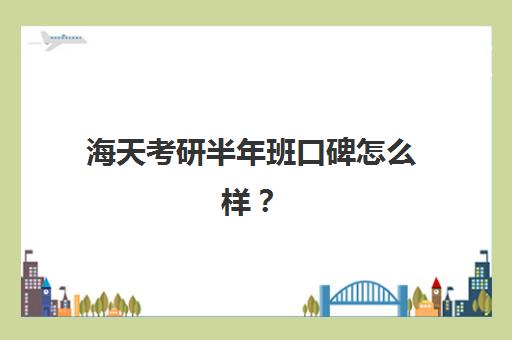 海天考研半年班口碑怎么样？（领先考研和海天考研哪个口碑好）