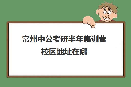 常州中公考研半年集训营校区地址在哪（常州公务员培训机构排名）