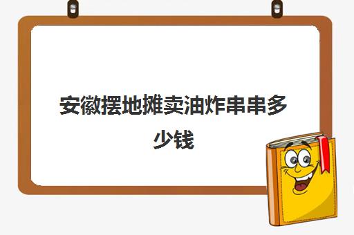 安徽摆地摊卖油炸串串多少钱(油炸串串价目表)